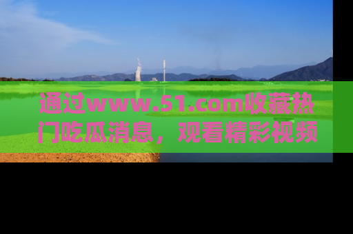 通过www.51.com收藏热门吃瓜消息，观看精彩视频与段子！