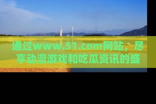 通过www.51.com网站，尽享动漫游戏和吃瓜资讯的盛宴！