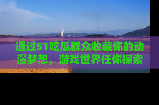 通过51吃瓜群众收藏你的动漫梦想，游戏世界任你探索