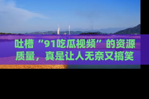 吐槽“91吃瓜视频”的资源质量，真是让人无奈又搞笑！