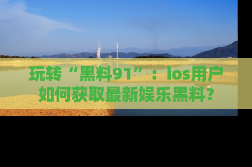 玩转“黑料91”：ios用户如何获取最新娱乐黑料？