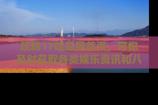 玩转17吃瓜网首页，带你及时获取各类娱乐资讯和八卦故事！