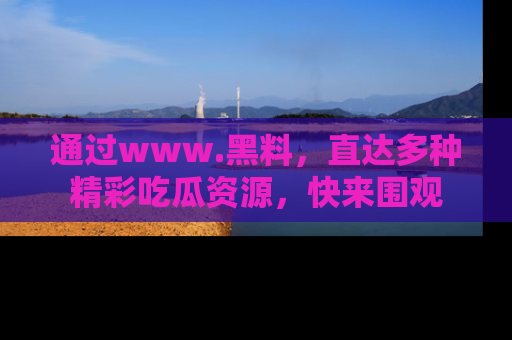 通过www.黑料，直达多种精彩吃瓜资源，快来围观