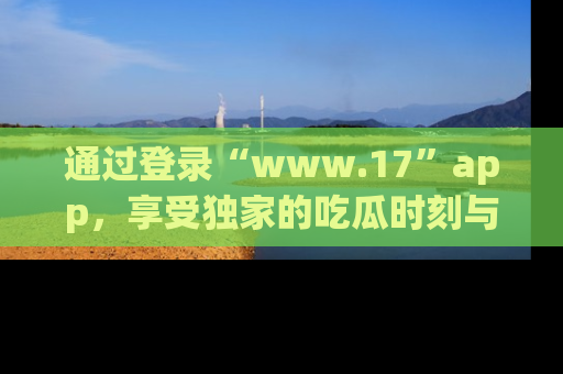 通过登录“www.17”app，享受独家的吃瓜时刻与娱乐资讯！