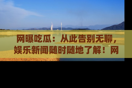 网曝吃瓜：从此告别无聊，娱乐新闻随时随地了解！网址：www.wangbaoegua.com