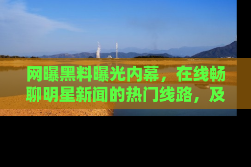 网曝黑料曝光内幕，在线畅聊明星新闻的热门线路，及时掌握最新消息！