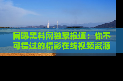 网曝黑料网独家报道：你不可错过的精彩在线视频资源推荐！