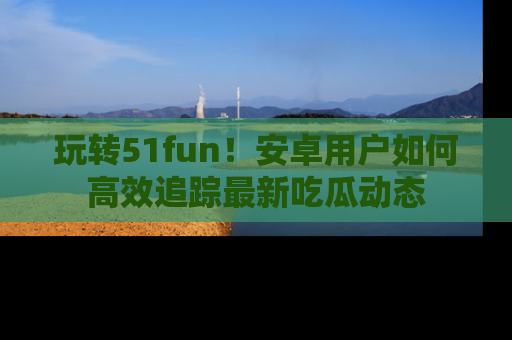 玩转51fun！安卓用户如何高效追踪最新吃瓜动态
