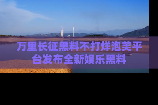 万里长征黑料不打烊泡芙平台发布全新娱乐黑料