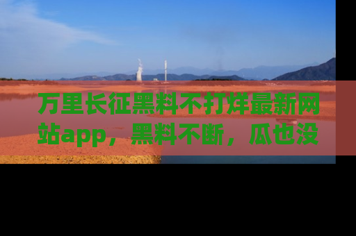 万里长征黑料不打烊最新网站app，黑料不断，瓜也没断，真香！