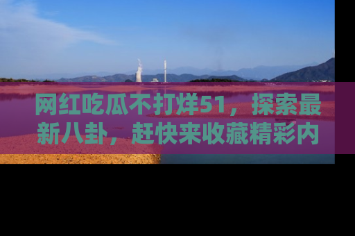 网红吃瓜不打烊51，探索最新八卦，赶快来收藏精彩内容！