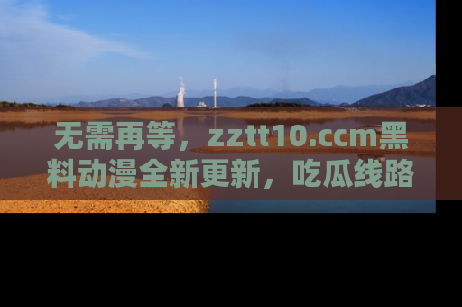 无需再等，zztt10.ccm黑料动漫全新更新，吃瓜线路佛系推荐！