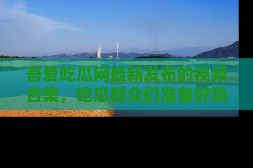 吾爱吃瓜网最新发布的视频合集，吃瓜群众们准备好嗨起来了吗？
