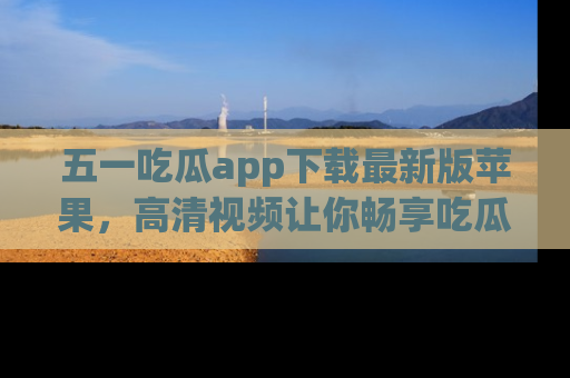 五一吃瓜app下载最新版苹果，高清视频让你畅享吃瓜乐趣
