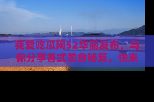 我爱吃瓜网52华丽发布，与你分享各式美食秘笈，快来加入我们的吃瓜大家庭！