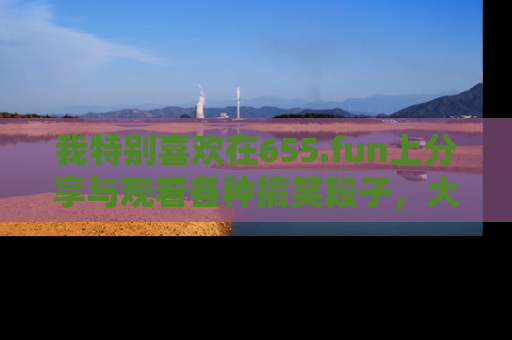 我特别喜欢在655.fun上分享与观看各种搞笑段子，大家一起来享受乐趣吧！