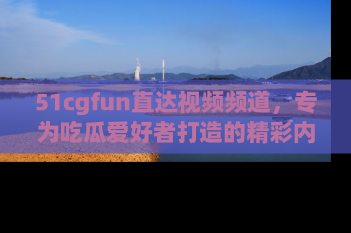 51cgfun直达视频频道,专为吃瓜爱好者打造的精彩内容库!