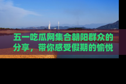 五一吃瓜网集合朝阳群众的分享，带你感受假期的愉悦！