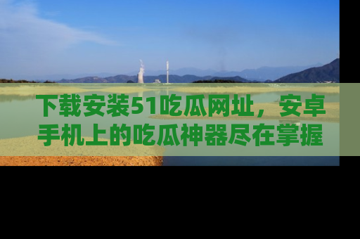 下载安装51吃瓜网址，安卓手机上的吃瓜神器尽在掌握