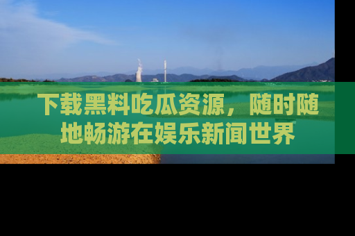 下载黑料吃瓜资源，随时随地畅游在娱乐新闻世界