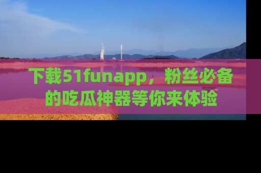 下载51funapp，粉丝必备的吃瓜神器等你来体验