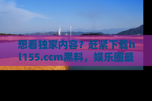 想看独家内容？赶紧下载hl155.ccm黑料，娱乐圈最劲爆的新闻一手掌握！