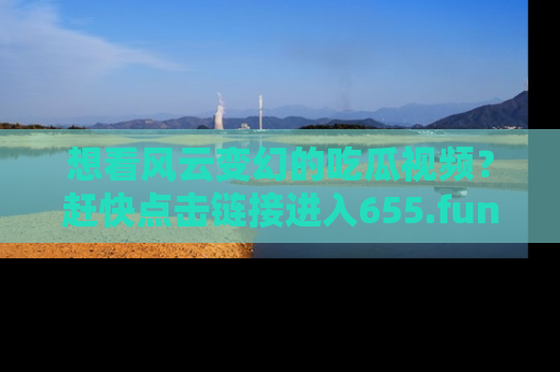 想看风云变幻的吃瓜视频？赶快点击链接进入655.fun吧！