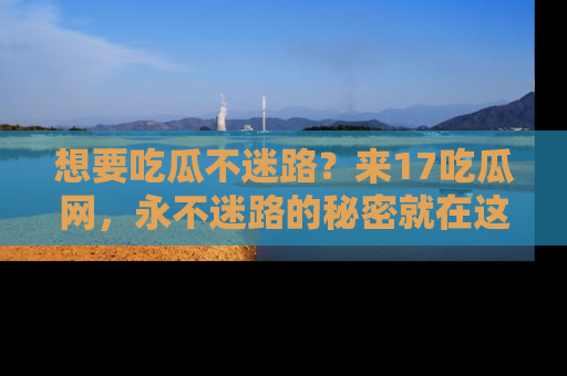 想要吃瓜不迷路？来17吃瓜网，永不迷路的秘密就在这里！
