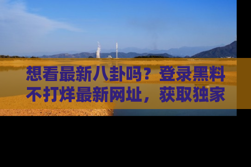想看最新八卦吗？登录黑料不打烊最新网址，获取独家内容