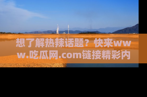 想了解热辣话题？快来www.吃瓜网.com链接精彩内容！