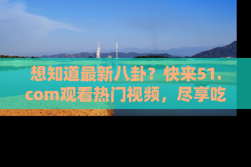想知道最新八卦？快来51.com观看热门视频，尽享吃瓜乐趣！