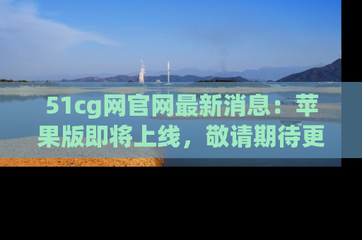 51cg网官网最新消息:苹果版即将上线,敬请期待更多吃瓜内容!
