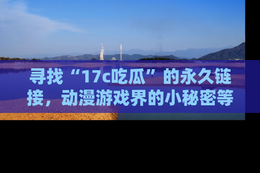 寻找“17c吃瓜”的永久链接，动漫游戏界的小秘密等你来揭秘！