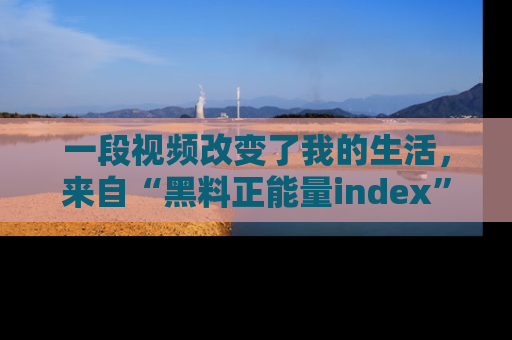 一段视频改变了我的生活，来自“黑料正能量index”的真实分享