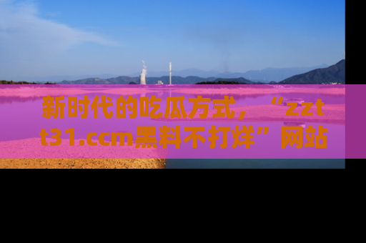 新时代的吃瓜方式，“zztt31.ccm黑料不打烊”网站为iOS用户带来惊喜