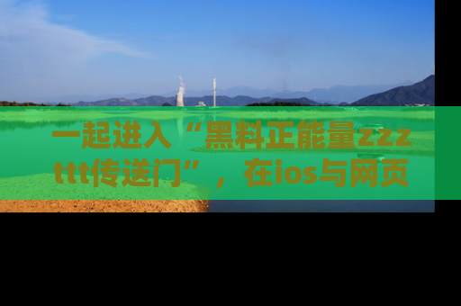 一起进入“黑料正能量zzzttt传送门”，在ios与网页中享受热辣资讯的快乐吧！