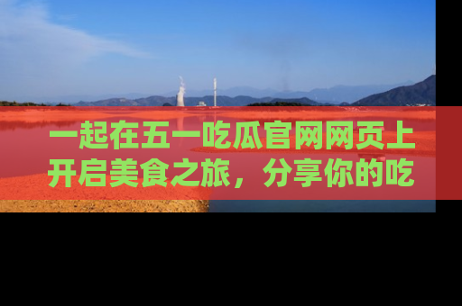一起在五一吃瓜官网网页上开启美食之旅,分享你的吃瓜故事与精彩瞬间!