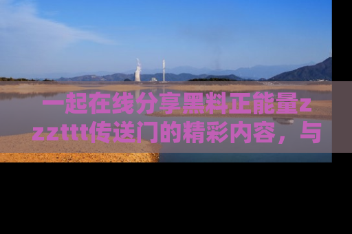 一起在线分享黑料正能量zzzttt传送门的精彩内容,与朋友互动!