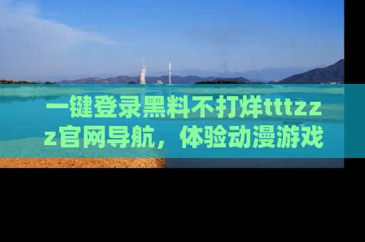 一键登录黑料不打烊tttzzz官网导航，体验动漫游戏风格黑料盛宴