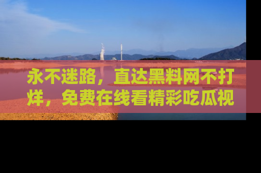 永不迷路,直达黑料网不打烊,免费在线看精彩吃瓜视频!