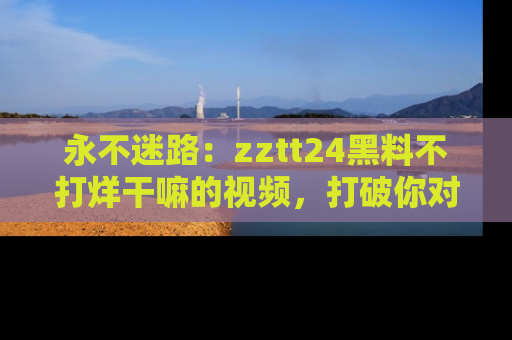永不迷路:zztt24黑料不打烊干嘛的视频,打破你对吃瓜的固有认知!