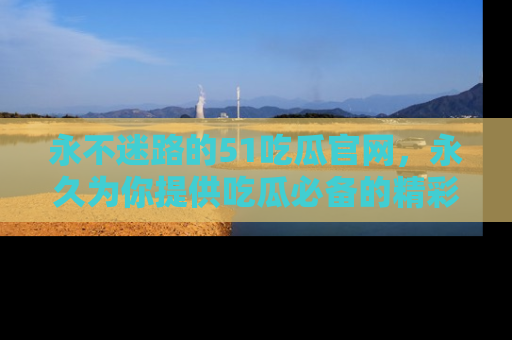 永不迷路的51吃瓜官网,永久为你提供吃瓜必备的精彩资讯