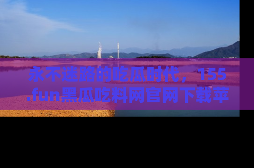 永不迷路的吃瓜时代,155.fun黑瓜吃料网官网下载苹果版陪你同行!