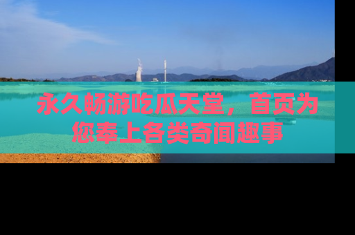 永久畅游吃瓜天堂,首页为您奉上各类奇闻趣事