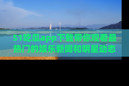 51吃瓜app下载带你观看最热门的娱乐新闻和明星动态