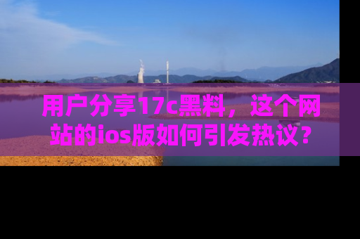 用户分享17c黑料,这个网站的ios版如何引发热议?