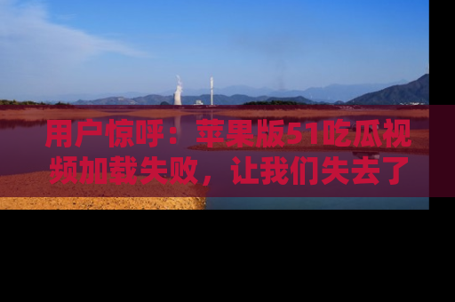用户惊呼:苹果版51吃瓜视频加载失败,让我们失去了宝贵资源!