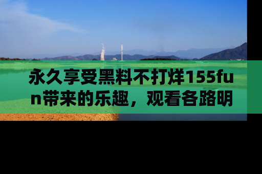 永久享受黑料不打烊155fun带来的乐趣,观看各路明星的内幕故事!