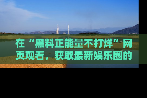 在“黑料正能量不打烊”网页观看,获取最新娱乐圈的正能量与黑料揭秘!