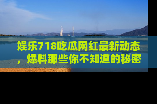 娱乐718吃瓜网红最新动态,爆料那些你不知道的秘密!